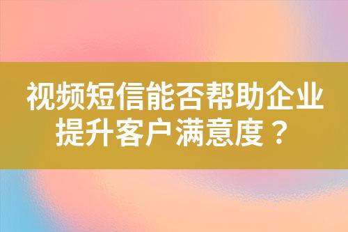 視頻短信能否幫助企業(yè)提升客戶滿意度？